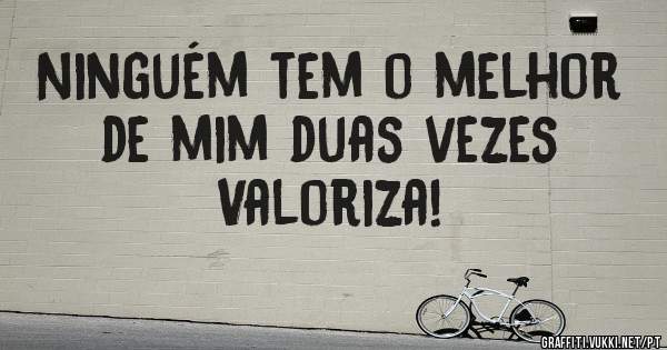 Ninguém tem o melhor de mim duas vezes
Valoriza!
