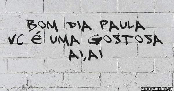 Bom dia Paula vc é uma gostosa ai,ai