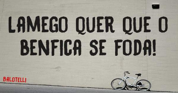 Lamego quer que o benfica se foda!