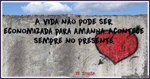 A vida não pode ser economizada para amanha..Acontece sempre no presente.