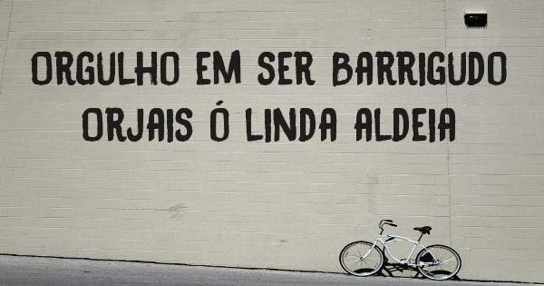 Orgulho em ser Barrigudo Orjais ó linda aldeia
