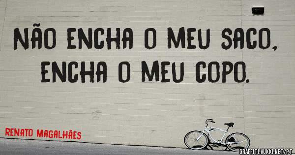 Não encha o meu saco, encha o meu copo.