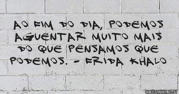 Ao fim do dia, podemos aguentar muito mais do que pensamos que podemos. - Frida Khalo