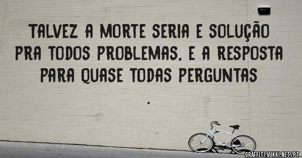 Talvez a morte seria e solução pra todos problemas, e a resposta para quase todas perguntas .