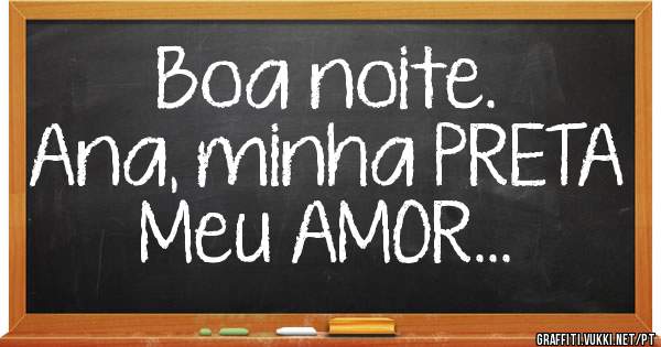 Boa noite.
Ana, minha PRETA
Meu AMOR...