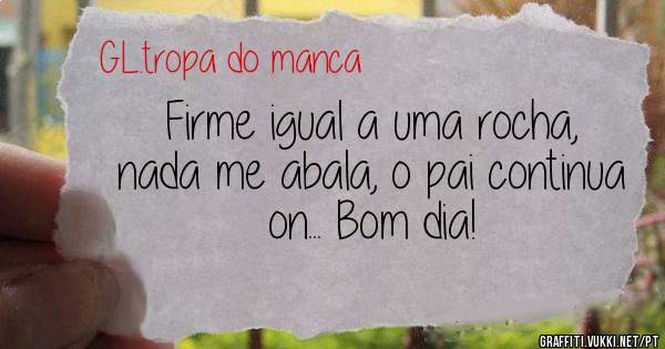 Firme igual a uma rocha, nada me abala, o pai continua on... Bom dia!