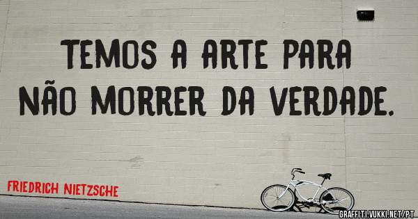 Temos a arte para não morrer da verdade.