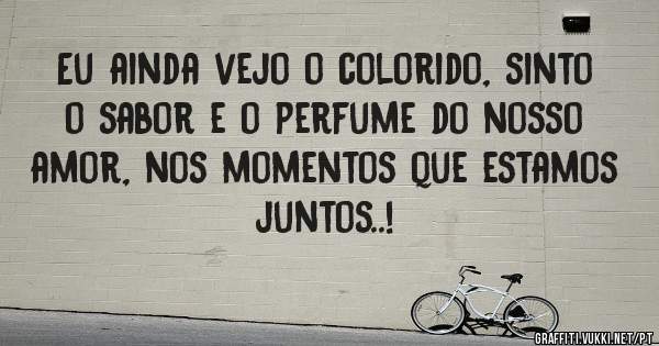 Eu ainda vejo o colorido, sinto o sabor e o perfume do nosso amor, nos momentos que estamos juntos..!