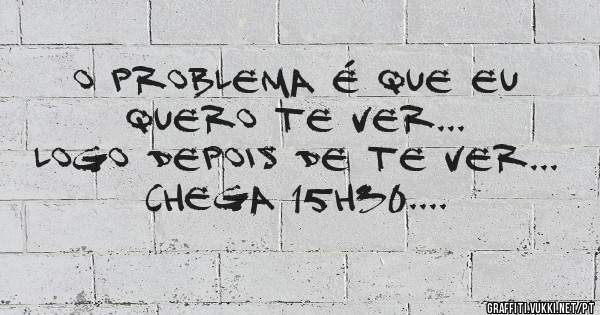 o problema é que eu quero te ver... 
logo depois de te ver...
chega 15h30....