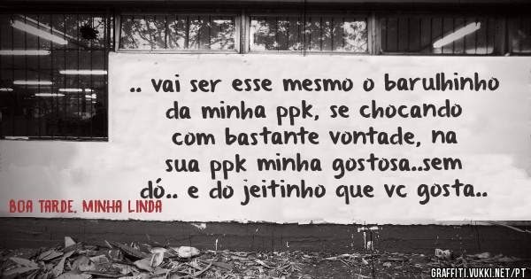 .. vai ser esse mesmo o barulhinho da minha ppk, se chocando com bastante vontade, na sua ppk minha gostosa..sem dó.. e do jeitinho que vc gosta..