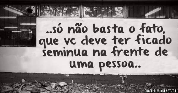 ..só não basta o fato, que vc deve ter ficado seminua na frente de uma pessoa..