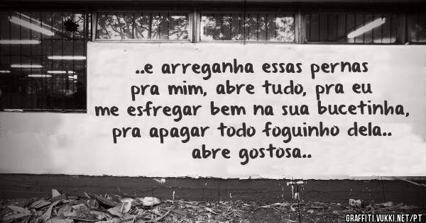 ..e arreganha essas pernas pra mim, abre tudo, pra eu me esfregar bem na sua bucetinha, pra apagar todo foguinho dela.. abre gostosa..