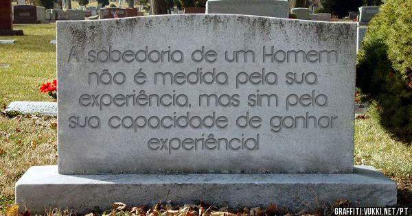 A sabedoria de um Homem não é medida pela sua experiência, mas sim pela sua capacidade de ganhar experiência!  