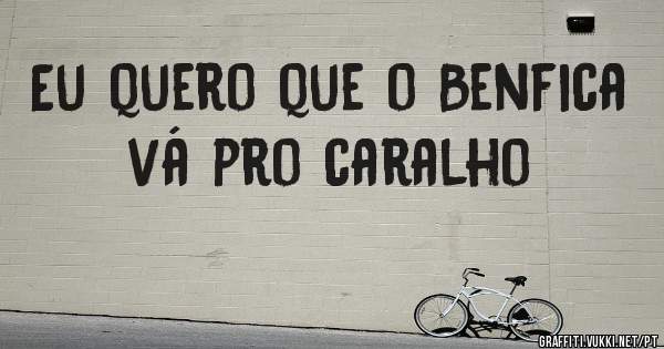 Eu quero que o Benfica vá pro caralho 