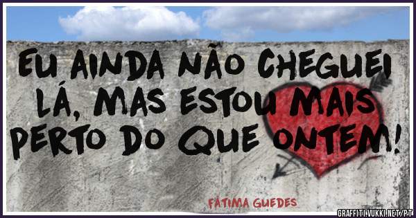 Eu ainda não cheguei lá, mas estou mais perto do que ontem! 