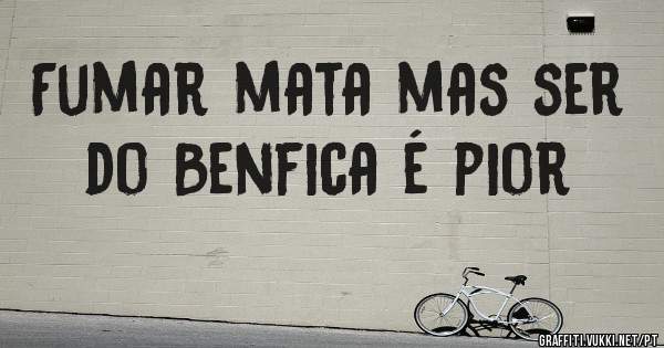 Fumar mata mas ser do Benfica é pior 