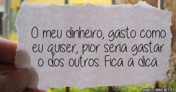 O meu dinheiro, gasto como eu quiser, pior seria gastar o dos outros. Fica a dica. 