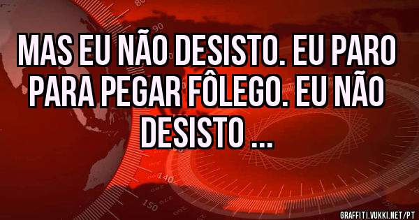 Mas eu não desisto. Eu paro para pegar fôlego. Eu não desisto ...
