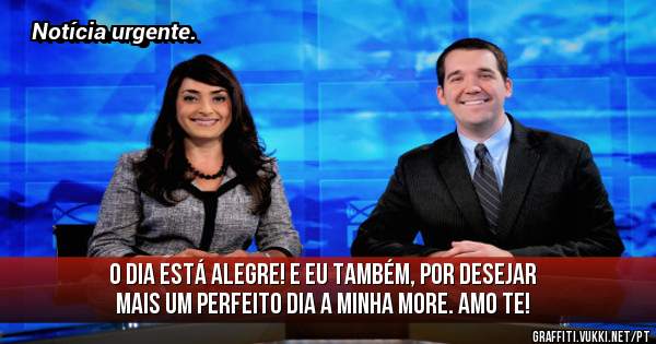 O dia está alegre! E eu também, por desejar mais um perfeito dia a minha more. Amo te!