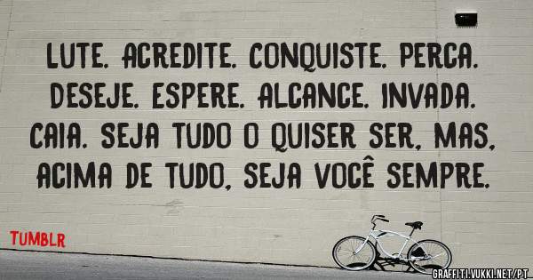 Lute. Acredite. Conquiste. Perca. Deseje. Espere. Alcance. Invada. Caia. Seja tudo o quiser ser, mas, acima de tudo, seja você sempre.

