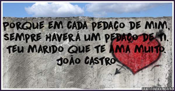 Porque em cada pedaço de mim, sempre haverá um pedaço de ti.
Teu marido que te ama muito. João Castro