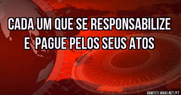 CADA UM QUE SE RESPONSABILIZE E  PAGUE PELOS SEUS ATOS 