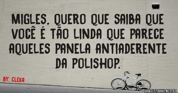 Migles, quero que saiba que você é tão linda que parece aqueles panela antiaderente da polishop.