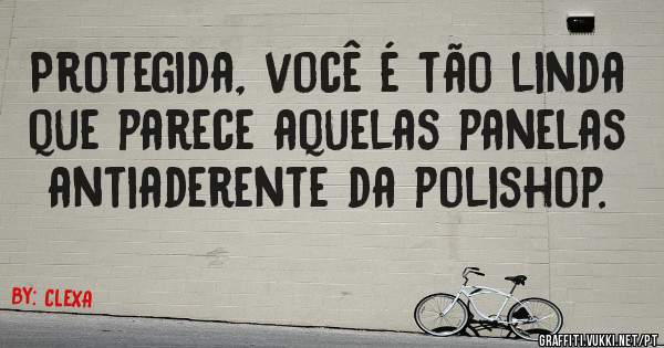 Protegida, você é tão linda que parece aquelas panelas antiaderente da polishop.
