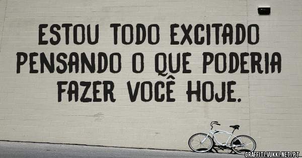 Estou todo excitado pensando o que poderia fazer você hoje.