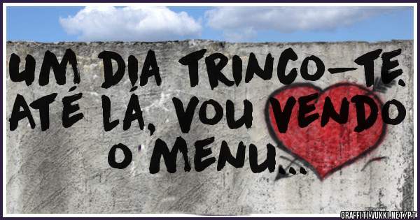 Um dia trinco-te. Até lá, vou vendo o menu... 