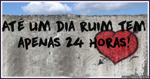 Até um dia ruim tem apenas 24 horas! 