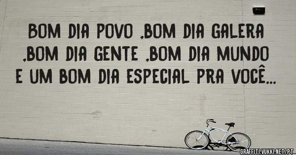 Bom dia povo ,bom dia galera ,bom dia gente ,bom dia mundo e um bom dia especial pra você...