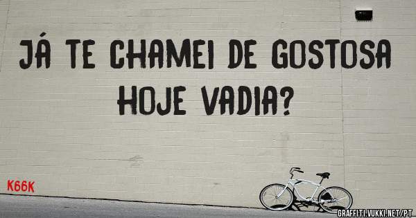 Já te chamei de gostosa hoje vadia?