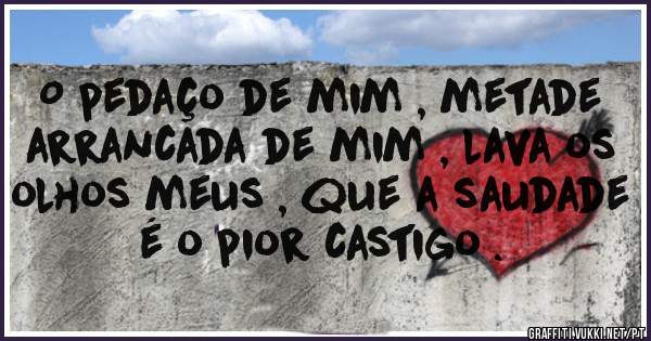 O pedaço de mim , metade arrancada de mim , lava os olhos meus , que a saudade é o pior castigo .