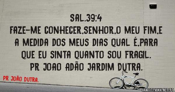 Sal.39:4
Faze-me conhecer,Senhor,o meu fim,e a medida dos meus dias qual é,para que eu sinta quanto sou fragil.
Pr Joao Adão Jardim Dutra.