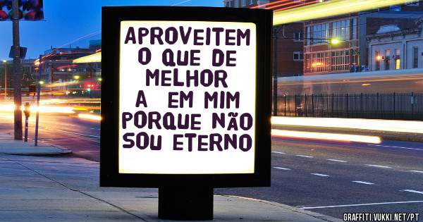 Aproveitem o que de melhor a  em mim porque não sou eterno