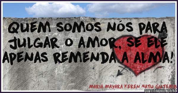 Quem somos nós para julgar o amor, se ele apenas remenda a alma! 