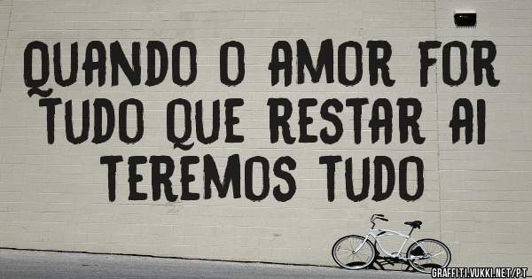 Quando o amor for tudo que restar ai teremos tudo