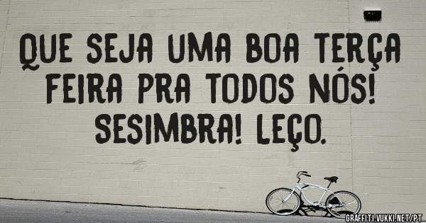 Que seja uma boa terça feira pra todos nós! Sesimbra! Leço.