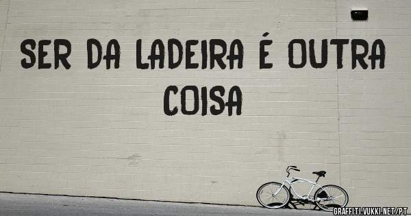 SER DA LADEIRA É OUTRA COISA