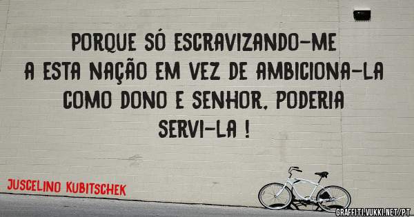 Porque só escravizando-me a esta nação em vez de ambiciona-la como dono e senhor, poderia servi-la !