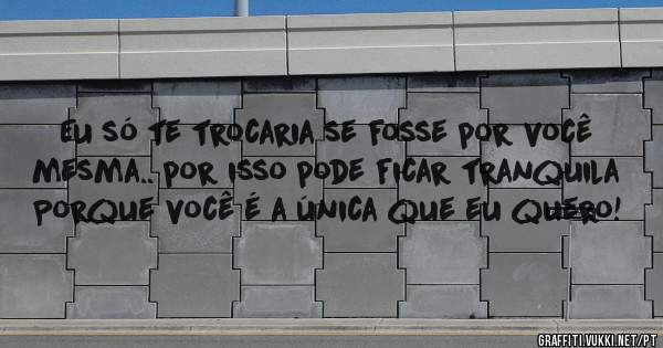 Eu só te trocaria se fosse por você mesma.. por isso pode ficar tranquila 
Porque você é a única que eu quero!