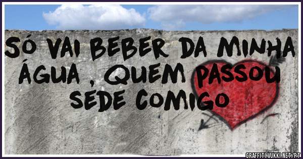 Só vai beber da minha água , quem passou sede comigo 