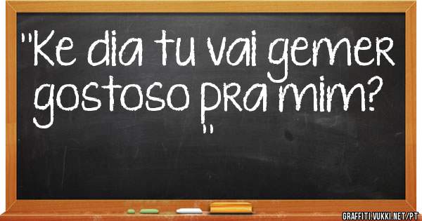 ''Ke dia tu vai gemer gostoso pra mim? ''