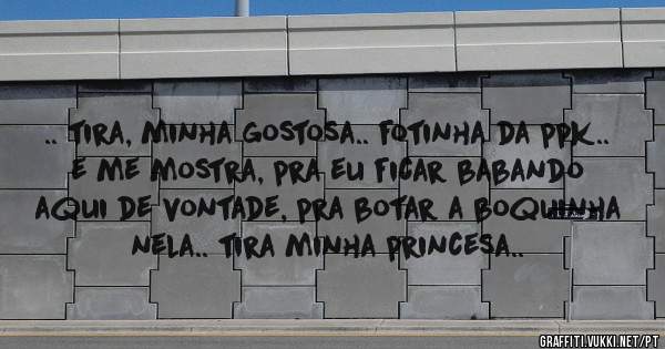 .. tira, minha gostosa.. fotinha da ppk..
e me mostra, pra eu ficar babando aqui de vontade, pra botar a boquinha nela.. tira minha princesa..