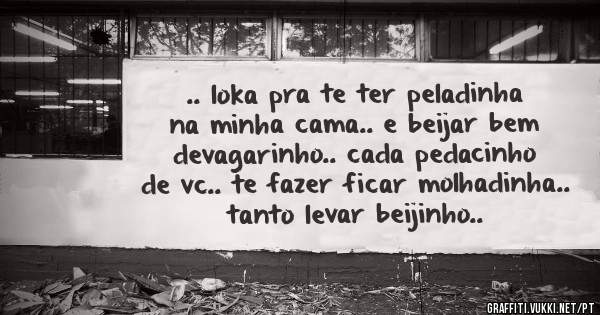 .. loka pra te ter peladinha na minha cama.. e beijar bem devagarinho.. cada pedacinho de vc.. te fazer ficar molhadinha.. tanto levar beijinho..