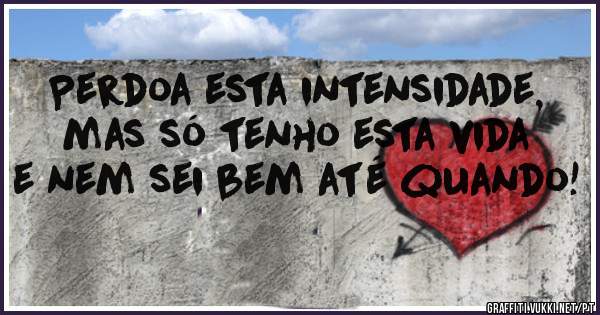 Perdoa esta intensidade, mas só tenho esta vida e nem sei bem até quando!
