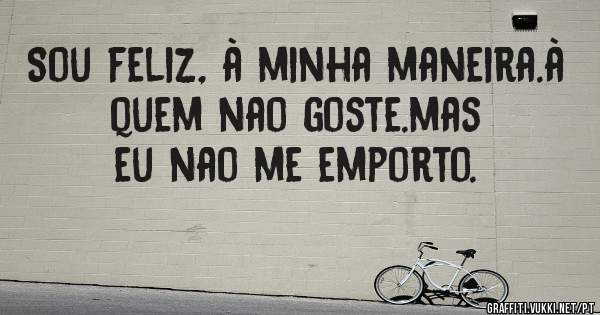 Sou feliz, à minha maneira.à quem nao goste.mas eu nao me emporto.