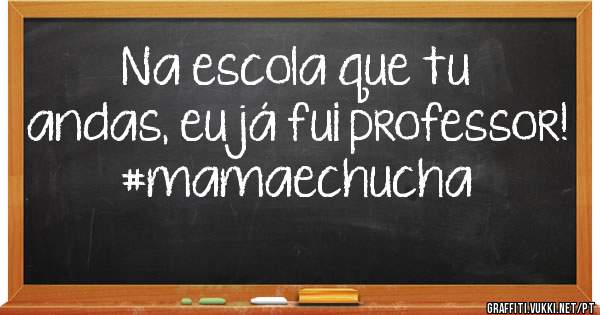 Na escola que tu andas, eu já fui professor! 
#mamaechucha