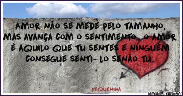 Amor não se mede pelo tamanho, mas avança com o sentimento... o amor é aquilo que tu sentes e ninguém consegue senti-lo senão tu..